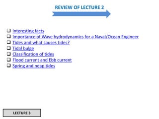 REVIEW OF LECTURE 2
 Interesting facts
 Importance of Wave hydrodynamics for a Naval/Ocean Engineer
 Tides and what causes tides?
 Tidal bulge
 Classification of tides
 Flood current and Ebb current
 Spring and neap tides
LECTURE 3
 
