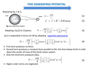 TIDE GENERATING POTENTIAL
1
GM
r

  (1)
2 2 2
1 2 cosr r R rR    (2)
Adopting, Eq.(2) in (1) gives:
1
2 2
1 2 cos
GM r r
R R R


     
        
     
(3)
Repeating Eq. 1 & 2,
Eq.3 is expanded in terms of r/R by adopting
2
21
1 cos (3cos 1) ...
2
GM r r
R R R
 
       
            
       
(4)
Legendre polynomial:
Moon
Earth
 First term produces no force.
 Second term produces a constant force parallel to OA, this force keeps Earth in orbit
about the center of mass of the Earth-moon system.
 Only the third term produces tides.
2
21
(3cos 1)
2
GM r
R R

     
       
     
(5)
 Higher order terms are neglected
Fig. 1.1: Definition sketch
 