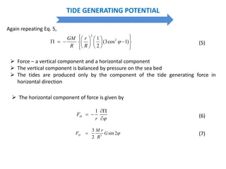 2
21
(3cos 1)
2
GM r
R R

     
       
     
(5)
TIDE GENERATING POTENTIAL
Again repeating Eq. 5,
 Force – a vertical component and a horizontal component
 The vertical component is balanced by pressure on the sea bed
 The tides are produced only by the component of the tide generating force in
horizontal direction
1
HF
r 

 
 (6)
3
3
sin 2
2
H
M r
F G
R
 (7)
 The horizontal component of force is given by
 