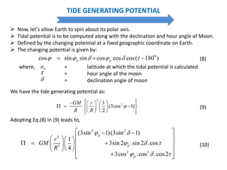 where, = latitude at which the tidal potential is calculated
= hour angle of the moon
= declination angle of moon
p


0
cos sin sin cos cos cos( 180 )p p        (8)
TIDE GENERATING POTENTIAL
 Now, let's allow Earth to spin about its polar axis.
 Tidal potential is to be computed along with the declination and hour angle of Moon.
 Defined by the changing potential at a fixed geographic coordinate on Earth.
 The changing potential is given by:
2 2
2
3
2 2
(3sin 1)(3sin 1)
1
3sin 2 .sin 2 .cos
4
3cos .cos .cos2
p
p
p
r
GM
R
 
  
  
  
   
     
    
  
(10)
Adopting Eq.(8) in (9) leads to,
We have the tide generating potential as:
2
21
(3cos 1)
2
GM r
R R

      
      
     
(9)
 