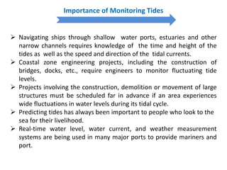Importance of Monitoring Tides
 Navigating ships through shallow water ports, estuaries and other
narrow channels requires knowledge of the time and height of the
tides as well as the speed and direction of the tidal currents.
 Coastal zone engineering projects, including the construction of
bridges, docks, etc., require engineers to monitor fluctuating tide
levels.
 Projects involving the construction, demolition or movement of large
structures must be scheduled far in advance if an area experiences
wide fluctuations in water levels during its tidal cycle.
 Predicting tides has always been important to people who look to the
sea for their livelihood.
 Real-time water level, water current, and weather measurement
systems are being used in many major ports to provide mariners and
port.
 