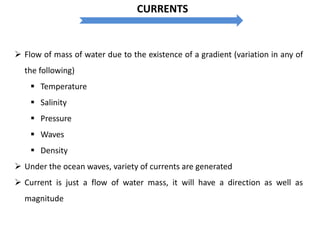  Flow of mass of water due to the existence of a gradient (variation in any of
the following)
 Temperature
 Salinity
 Pressure
 Waves
 Density
 Under the ocean waves, variety of currents are generated
 Current is just a flow of water mass, it will have a direction as well as
magnitude
CURRENTS
 