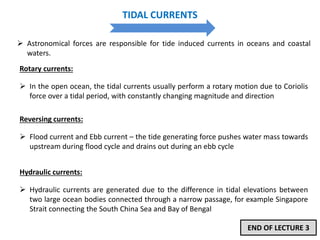 TIDAL CURRENTS
 Astronomical forces are responsible for tide induced currents in oceans and coastal
waters.
Rotary currents:
 In the open ocean, the tidal currents usually perform a rotary motion due to Coriolis
force over a tidal period, with constantly changing magnitude and direction
Reversing currents:
 Flood current and Ebb current – the tide generating force pushes water mass towards
upstream during flood cycle and drains out during an ebb cycle
Hydraulic currents:
 Hydraulic currents are generated due to the difference in tidal elevations between
two large ocean bodies connected through a narrow passage, for example Singapore
Strait connecting the South China Sea and Bay of Bengal
END OF LECTURE 3
 