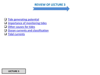 REVIEW OF LECTURE 3
 Tide generating potential
 Importance of monitoring tides
 Other causes for tides
 Ocean currents and classification
 Tidal currents
LECTURE 3
 