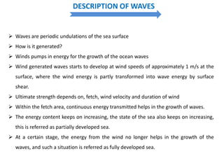 DESCRIPTION OF WAVES
 Waves are periodic undulations of the sea surface
 How is it generated?
 Winds pumps in energy for the growth of the ocean waves
 Wind generated waves starts to develop at wind speeds of approximately 1 m/s at the
surface, where the wind energy is partly transformed into wave energy by surface
shear.
 Ultimate strength depends on, fetch, wind velocity and duration of wind
 Within the fetch area, continuous energy transmitted helps in the growth of waves.
 The energy content keeps on increasing, the state of the sea also keeps on increasing,
this is referred as partially developed sea.
 At a certain stage, the energy from the wind no longer helps in the growth of the
waves, and such a situation is referred as fully developed sea.
 