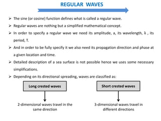 REGULAR WAVES
 The sine (or cosine) function defines what is called a regular wave.
 Regular waves are nothing but a simplified mathematical concept.
 In order to specify a regular wave we need its amplitude, a, its wavelength, λ , its
period, T.
 And in order to be fully specify it we also need its propagation direction and phase at
a given location and time.
 Detailed description of a sea surface is not possible hence we uses some necessary
simplifications.
 Depending on its directional spreading, waves are classified as:
Long crested waves Short crested waves
2-dimensional waves travel in the
same direction
3-dimensional waves travel in
different directions
 