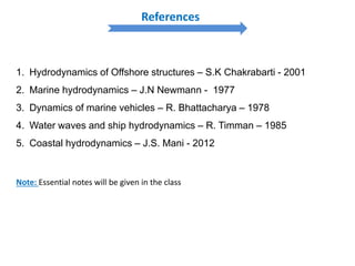 1. Hydrodynamics of Offshore structures – S.K Chakrabarti - 2001
2. Marine hydrodynamics – J.N Newmann - 1977
3. Dynamics of marine vehicles – R. Bhattacharya – 1978
4. Water waves and ship hydrodynamics – R. Timman – 1985
5. Coastal hydrodynamics – J.S. Mani - 2012
References
Note: Essential notes will be given in the class
 