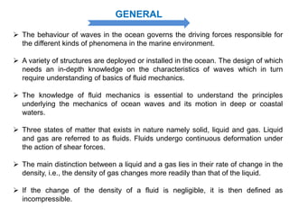 GENERAL
 The behaviour of waves in the ocean governs the driving forces responsible for
the different kinds of phenomena in the marine environment.
 A variety of structures are deployed or installed in the ocean. The design of which
needs an in-depth knowledge on the characteristics of waves which in turn
require understanding of basics of fluid mechanics.
 The knowledge of fluid mechanics is essential to understand the principles
underlying the mechanics of ocean waves and its motion in deep or coastal
waters.
 Three states of matter that exists in nature namely solid, liquid and gas. Liquid
and gas are referred to as fluids. Fluids undergo continuous deformation under
the action of shear forces.
 The main distinction between a liquid and a gas lies in their rate of change in the
density, i.e., the density of gas changes more readily than that of the liquid.
 If the change of the density of a fluid is negligible, it is then defined as
incompressible.
 