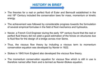 HISTORY IN BRIEF
 The theories for a real or perfect fluid of Euler and Bernoulli established in the
mid 18th Century included the conservation laws for mass, momentum or kinetic
energy.
 The achievement was followed by considerable progress towards the formulation
of several empirical formulae in the field of fluid mechanics and hydraulics.
 Navier, a French Civil Engineer during the early 19th century found that the real or
perfect fluid theory did not yield a good estimation of the forces on structures due
to fluid flow for the design of a bridge across river Seine.
 Thus, the viscous flow theory by including a viscous term to momentum
conservation equation was developed by Navier in 1822.
 Stokes in 1845 from England also developed the viscous flow theory.
 The momentum conservation equation for viscous flow which is still in use is
therefore named after them and is termed as Navier-Stokes equation.
 
