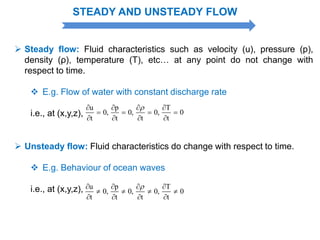 STEADY AND UNSTEADY FLOW
 Steady flow: Fluid characteristics such as velocity (u), pressure (p),
density (ρ), temperature (T), etc… at any point do not change with
respect to time.
 E.g. Flow of water with constant discharge rate
i.e., at (x,y,z),
u p T
0, 0, 0, 0
t t t t
   
   
   
 Unsteady flow: Fluid characteristics do change with respect to time.
 E.g. Behaviour of ocean waves
i.e., at (x,y,z), u p T
0, 0, 0, 0
t t t t
   
   
   
 