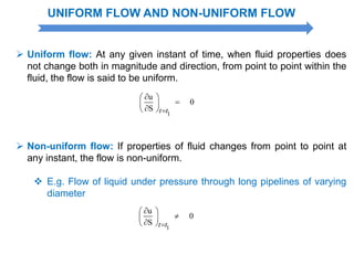 UNIFORM FLOW AND NON-UNIFORM FLOW
 Uniform flow: At any given instant of time, when fluid properties does
not change both in magnitude and direction, from point to point within the
fluid, the flow is said to be uniform.
1
u
0
S t t
 
 
 
 Non-uniform flow: If properties of fluid changes from point to point at
any instant, the flow is non-uniform.
 E.g. Flow of liquid under pressure through long pipelines of varying
diameter
1
u
0
S t t
 
 
 
 