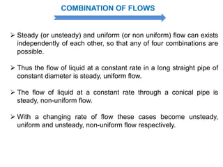  Steady (or unsteady) and uniform (or non uniform) flow can exists
independently of each other, so that any of four combinations are
possible.
 Thus the flow of liquid at a constant rate in a long straight pipe of
constant diameter is steady, uniform flow.
 The flow of liquid at a constant rate through a conical pipe is
steady, non-uniform flow.
 With a changing rate of flow these cases become unsteady,
uniform and unsteady, non-uniform flow respectively.
COMBINATION OF FLOWS
 