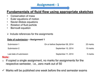 Assignment - 1
Submission 1 On or before September 08, 2014 25 marks
Submission 2 September 10, 2014 15 marks
Last date of submission September 11, 2014 5 marks
Date of submission – Assignment 1
Note:
o If copied a single assignment, no marks for assignments for the
respective semester, i.e., zero mark out of 50
 Marks will be published one week before the end semester exams
• Conservation of mass
• Euler equations of motion
• Navier-Stokes equations
• Rotation of fluid particle
• Bernoulli equation
 Include references for the assignments
Fundamentals of fluid flow using appropriate sketches
 