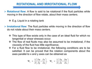 ROTATIONAL AND IRROTATIONAL FLOW
 Rotational flow: A flow is said to be rotational if the fluid particles while
moving in the direction of flow rotate, about their mass centers.
 E.g. Liquid in a rotating tank
 Irrotational flow: The fluid particles while moving in the direction of flow
do not rotate about their mass centers.
 This type of flow exists only in the case of an ideal fluid for which no
tangential or shear stresses occur.
 The flow of real fluids may also be assumed to be irrotational, if the
viscosity of the fluid has little significance.
 For a fluid flow to be irrotational, the following conditions are to be
satisfied. It can be proved that the rotation components about the
axes parallel to x and y axes can be obtained as
x y
1 w v 1 u w
W , W
2 y z 2 z x
     
      
     
 