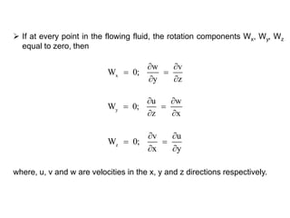  If at every point in the flowing fluid, the rotation components Wx, Wy, Wz
equal to zero, then
where, u, v and w are velocities in the x, y and z directions respectively.
x
w v
W 0;
y z
 
 
 
y
u w
W 0;
z x
 
 
 
z
v u
W 0;
x y
 
 
 
 