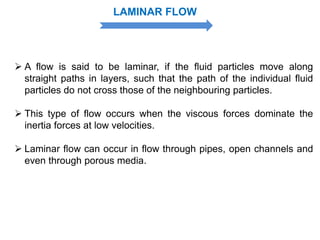  A flow is said to be laminar, if the fluid particles move along
straight paths in layers, such that the path of the individual fluid
particles do not cross those of the neighbouring particles.
 This type of flow occurs when the viscous forces dominate the
inertia forces at low velocities.
 Laminar flow can occur in flow through pipes, open channels and
even through porous media.
LAMINAR FLOW
 
