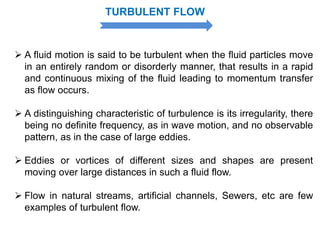  A fluid motion is said to be turbulent when the fluid particles move
in an entirely random or disorderly manner, that results in a rapid
and continuous mixing of the fluid leading to momentum transfer
as flow occurs.
 A distinguishing characteristic of turbulence is its irregularity, there
being no definite frequency, as in wave motion, and no observable
pattern, as in the case of large eddies.
 Eddies or vortices of different sizes and shapes are present
moving over large distances in such a fluid flow.
 Flow in natural streams, artificial channels, Sewers, etc are few
examples of turbulent flow.
TURBULENT FLOW
 