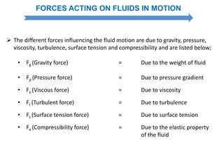 FORCES ACTING ON FLUIDS IN MOTION
 The different forces influencing the fluid motion are due to gravity, pressure,
viscosity, turbulence, surface tension and compressibility and are listed below;
• Fg (Gravity force) = Due to the weight of fluid
• Fp (Pressure force) = Due to pressure gradient
• Fv (Viscous force) = Due to viscosity
• Ft (Turbulent force) = Due to turbulence
• Fs (Surface tension force) = Due to surface tension
• Fe (Compressibility force) = Due to the elastic property
of the fluid
 