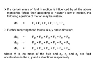  If a certain mass of fluid in motion is influenced by all the above
mentioned forces then according to Newton’s law of motion, the
following equation of motion may be written;
Ma = Fg + Fp + Fv + Ft + Fs + Fe
 Further resolving these forces in x, y and z direction:
Max = Fgx + Fpx + Fvx + Ftx + Fsx + Fex
May = Fgy + Fpy + Fvy + Fty + Fsy + Fey
Maz = Fgz + Fpz + Fvz + Ftz + Fsz + Fez
where M is the mass of the fluid and ax, ay and az are fluid
acceleration in the x, y and z directions respectively
 