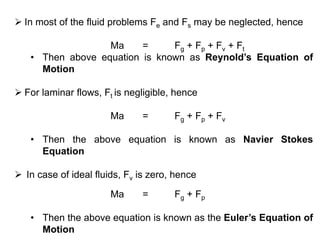  In most of the fluid problems Fe and Fs may be neglected, hence
Ma = Fg + Fp + Fv + Ft
• Then above equation is known as Reynold’s Equation of
Motion
 For laminar flows, Ft is negligible, hence
Ma = Fg + Fp + Fv
• Then the above equation is known as Navier Stokes
Equation
 In case of ideal fluids, Fv is zero, hence
Ma = Fg + Fp
• Then the above equation is known as the Euler’s Equation of
Motion
 