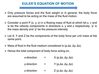 EULER’S EQUATION OF MOTION
 Only pressure forces and the fluid weight or in general, the body force
are assumed to be acting on the mass of the fluid motion.
 Consider a point P (x, y, z) in a flowing mass of fluid at which let u, v and
w be the velocity components in directions x, y and z respectively. ‘ρ’ is
the mass density and ‘p’ be the pressure intensity.
 Let X, Y and Z be the components of the body force per unit mass at the
same point.
 Mass of fluid in the fluid medium considered is (ρ.Δx. Δy. Δz)
 Hence the total component of body force acting on,
x-direction = X (ρ.Δx. Δy. Δz)
y-direction = Y (ρ.Δx. Δy. Δz)
z-direction = Z (ρ.Δx. Δy. Δz)
 