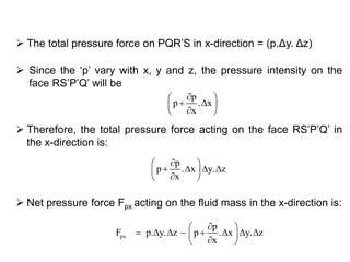  The total pressure force on PQR’S in x-direction = (p.Δy. Δz)
px
p
F p. y. z p . x y. z
x
 
        
 
 Net pressure force Fpx acting on the fluid mass in the x-direction is:
p
p . x y. z
x
 
    
 
 Therefore, the total pressure force acting on the face RS’P’Q’ in
the x-direction is:
p
p . x
x
 
  
 
 Since the ‘p’ vary with x, y and z, the pressure intensity on the
face RS’P’Q’ will be
 