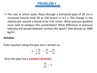 PROBLEM 1
 The rate at which water flows through a horizontal pipe of 20 cm is
increased linearly from 30 to 150 litres/s in 4.5 s. The change in the
velocity per second is found to be 3.81 m/sec. What pressure gradient
must exist to produce this acceleration? What difference in pressure
intensity will prevail between sections 8m apart? Take density as 1000
kg/m3 .
1 p u u
X u
x t x
  
  
  
Solution:
Euler equation along the pipe axis is written as,
Since the pipe has a constant diameter,
u
0
x



 