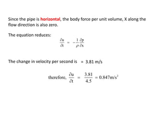 Since the pipe is horizontal, the body force per unit volume, X along the
flow direction is also zero.
The equation reduces:
u 1 p
t x
 
 
 
The change in velocity per second is = 3.81 m/s
2u 3.81
therefore, 0.847m/s
t 4.5

 

 