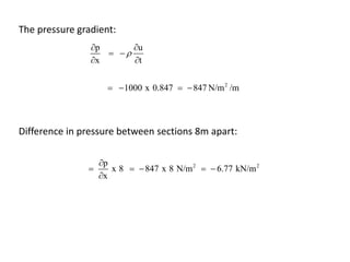 The pressure gradient:
p u
x t

 
 
 
2
1000 x 0.847 847 N/m /m   
Difference in pressure between sections 8m apart:
2 2p
x 8 847 x 8 N/m 6.77 kN/m
x

    

 