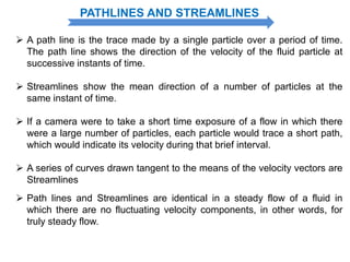 PATHLINES AND STREAMLINES
 A path line is the trace made by a single particle over a period of time.
The path line shows the direction of the velocity of the fluid particle at
successive instants of time.
 Streamlines show the mean direction of a number of particles at the
same instant of time.
 If a camera were to take a short time exposure of a flow in which there
were a large number of particles, each particle would trace a short path,
which would indicate its velocity during that brief interval.
 A series of curves drawn tangent to the means of the velocity vectors are
Streamlines
 Path lines and Streamlines are identical in a steady flow of a fluid in
which there are no fluctuating velocity components, in other words, for
truly steady flow.
 