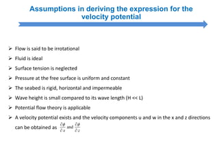Assumptions in deriving the expression for the
velocity potential
 Flow is said to be irrotational
 Fluid is ideal
 Surface tension is neglected
 Pressure at the free surface is uniform and constant
 The seabed is rigid, horizontal and impermeable
 Wave height is small compared to its wave length (H << L)
 Potential flow theory is applicable
 A velocity potential exists and the velocity components u and w in the x and z directions
can be obtained as and
x z
  
 
 