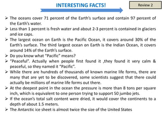  The oceans cover 71 percent of the Earth’s surface and contain 97 percent of
the Earth’s water.
 Less than 1 percent is fresh water and about 2-3 percent is contained in glaciers
and ice caps.
 The largest ocean on Earth is the Pacific Ocean, it covers around 30% of the
Earth’s surface. The third largest ocean on Earth is the Indian Ocean, it covers
around 14% of the Earth’s surface.
 Do you know what “Pacific” means?
 “Peaceful”. Actually when people first found it ,they found it very calm &
peaceful, so they named it “Pacific”.
 While there are hundreds of thousands of known marine life forms, there are
many that are yet to be discovered, some scientists suggest that there could
actually be millions of marine life forms out there.
 At the deepest point in the ocean the pressure is more than 8 tons per square
inch, which is equivalent to one person trying to support 50 jumbo jets.
 If the ocean’s total salt content were dried, it would cover the continents to a
depth of about 1.5 meters.
 The Antarctic ice sheet is almost twice the size of the United States
INTERESTING FACTS! Review 2
 