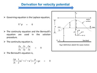 Derivation for velocity potential
 Governing equation is the Laplace equation,
2
0 
 The continuity equation and the Bernoulli’s
equation are used in the solution
procedure.
u v w
0
x y z
  
  
  
 The continuity equation is,
 The Bernoulli’s equation is,
2 2 21 p
(u + v + w ) gz 0
t 2



   

η
-η
Z=0
Z
x
a
L
H SWL
water
surface
h
0
Sea bed
Fig.1 Definition sketch for wave motion
w
v
u
-Z
Z= -h
 