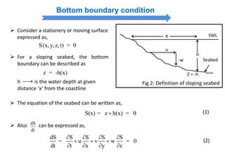 Bottom boundary condition
h
x
Z = -h
Seabed
SWL
-w
u
Fig 2: Definition of sloping seabed
S(x, y,z,t) = 0
 Consider a stationery or moving surface
expressed as,
z = -h(x)
 For a sloping seabed, the bottom
boundary can be described as
h is the water depth at given
distance ‘x’ from the coastline
S(x) = z h(x) = 0
 The equation of the seabed can be written as,
(1)
dS S S S S
= u v w = 0
dt t x y z
   
  
   
 Also can be expressed as,dS
dt
(2)
 