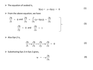  Also Eqn.2 is,
S S S S
u v w = 0
t x y z
   
  
   
(2)
h
w = u
x



 Substituting Eqn.3 in Eqn.2 gives,
(4)
 From the above equation, we have
and
and
S
= 0
t


S h
= (z+h(x)) =
x x x
  
  
S
= 0
y


S
= 1
z


S(x) = z h(x) = 0
 The equation of seabed is,
(1)
(3)
 
