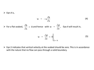  Eqn.4 is,
h
w = u
x



(4)
w = 0
z



Z = -h
w =
z


h
0
x



 For a flat seabed, and hence with , Eqn.4 will result in,
(5)
 Eqn.5 indicates that vertical velocity at the seabed should be zero. This is in accordance
with the nature that no flow can pass through a solid boundary.
 