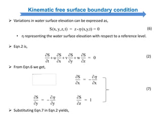 Kinematic free surface boundary condition
S(x, y,z,t) = z- (x,y,t) = 0
 Variations in water surface elevation can be expressed as,
(6)
• η representing the water surface elevation with respect to a reference level.
 Eqn.2 is,
S S S S
u v w = 0
t x y z
   
  
   
(2)
 From Eqn.6 we get,
S
=
x x
 

 
S
=
y y
 

 
S
= 1
z


(7)
 Substituting Eqn.7 in Eqn.2 yields,
 