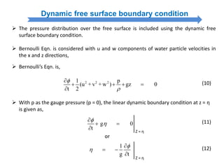 Dynamic free surface boundary condition
 The pressure distribution over the free surface is included using the dynamic free
surface boundary condition.
 Bernoulli Eqn. is considered with u and w components of water particle velocities in
the x and z directions,
 Bernoulli’s Eqn. is,
(10)2 2 21 p
(u + v + w ) gz 0
t 2



   

 With p as the gauge pressure (p = 0), the linear dynamic boundary condition at z = η
is given as,
or
(11)g 0
t



 

Z = η
(12)1
g t



 

Z = η
 