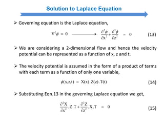  We are considering a 2-dimensional flow and hence the velocity
potential can be represented as a function of x, z and t.
 The velocity potential is assumed in the form of a product of terms
with each term as a function of only one variable,
(x,z,t) X(x).Z(z).T(t)  (14)
Solution to Laplace Equation
 Governing equation is the Laplace equation,
2
0 
2 2
2 2
0
x z
  
 
 
(13)
 Substituting Eqn.13 in the governing Laplace equation we get,
2 2
2 2
X Z
.Z.T .X.T 0
x z
 
 
  (15)
 