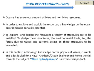 STUDY OF OCEAN WAVES – WHY?
 Oceans has enormous amount of living and non living resources.
 In order to explore and exploit the resources, a knowledge on the ocean
environment is certainly essential.
 To explore and exploit the resources a variety of structures are to be
installed. To design these structures, the environmental loads, i.e., the
forces due to waves and currents acting on these structures to be
evaluated.
 In this context, a thorough knowledge on the physics of waves, currents
and tides is vital for a Naval Architect/Ocean Engineer and hence the call
towards the subject, “Wave hydrodynamics” is extremely important.
Review 2
 