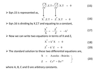 2 2
2 2
X Z
.Z.T .X.T 0
x z
 
 
 
(15)
 Eqn.15 is represented as,
'' ''X .Z.T Z .X.T 0  (16)
 Eqn.16 is dividing by X.Z.T and equating to a constant,
2
'' ''X Z
k
X Z
    (17)
 Now we can write two equations in terms of X and Z,
2''X k X 0  (18)
2''Z k Z 0  (19)
X Acoskx - Bsin kx
(20)
kz -kz
Z C + De e
 The standard solution to these two differential equations are,
where A, B, C and D are arbitrary constants.
 