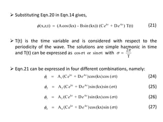 kz -kz
(x,z,t) (Acos(kx) - Bsin (kx)) (C + D ) T(t)e e 
 Substituting Eqn.20 in Eqn.14 gives,
(21)
2
T

 cos t or sin t 
 T(t) is the time variable and is considered with respect to the
periodicity of the wave. The solutions are simple harmonic in time
and T(t) can be expressed as with
kz -kz
4 4A (C + D )cos(kx)sin ( t)e e 
kz -kz
3 3A (C + D )sin (kx)cos ( t)e e 
kz -kz
2 2A (C + D )sin (kx)sin ( t)e e 
kz -kz
1 1A (C + D )cos(kx)cos ( t)e e  (24)
(25)
(26)
(27)
 Eqn.21 can be expressed in four different combinations, namely:
 