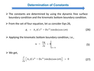  From the set of four equation, let us consider Eqn.26,
kz -kz
3 3A (C + D )sin (kx)cos ( t)e e  (26)
Determination of Constants
 The constants are determined by using the dynamic free surface
boundary condition and the kinematic bottom boundary condition.
 Applying the kinematic bottom boundary condition, i.e.,
3
w = 0
z



Z = -h
(5)
 We get,
kz -kz
3A (C + D )sin(kx)cos ( t) 0
z
e e 

   
(27)
 