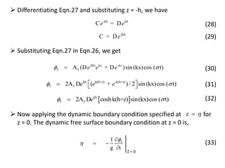  Differentiating Eqn.27 and substituting z = -h, we have
-kh kh
C = De e (28)
2kh
C = De (29)
 Substituting Eqn.27 in Eqn.26, we get
2kh kz -kz
3 3A (D + D )sin (kx)cos ( t)e e e 
kh k(h+z) -k(h+z)
3 32A D ( + ) / 2 sin(kx)cos ( t)e e e    
 kh
3 32A D coshk(h+z) sin(kx)cos ( t)e 
(30)
(31)
(32)
 Now applying the dynamic boundary condition specified at for
z = 0. The dynamic free surface boundary condition at z = 0 is,
31
g t



 

Z = 0
(33)
z 
 