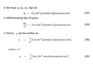  kh
3 32A D coshk(h+z) sin(kx)cos ( t)e  (32)
 We have as, i.e., Eqn.32:3
 kh3
32 A D cosh k(h+z) sin (kx)sin ( t)
t
e

 

 

 Differentiating Eqn.32 gives,
(33)
  kh
3
1
2 A D cosh k(h+z) sin (kx)sin ( t)
g
e  
 Hence, can be written as:
(34)
 kh
3
1
2 A D cosh (kh)sin (kx)sin ( t)
g
e  
and at z = 0
(35)
 