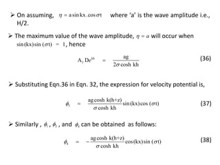  Substituting Eqn.36 in Eqn. 32, the expression for velocity potential is,
3
agcosh k(h+z)
sin (kx)cos ( t)
cosh kh
 

 (37)
 The maximum value of the wave amplitude, will occur whena 
sin (kx)sin ( t) = 1
kh
3
ag
A D
2 cosh kh
e


, hence
(36)
 On assuming, where ‘a’ is the wave amplitude i.e.,
H/2.
asin kx.cos t 
 Similarly , , , and can be obtained as follows:1
4
agcosh k(h+z)
cos(kx)sin ( t)
cosh kh
 

  (38)
2 4
 