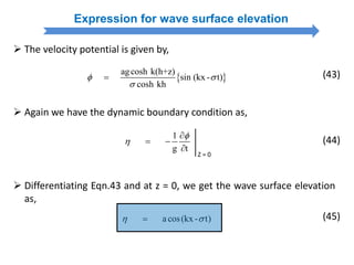 1
g t



 

Z = 0
 Again we have the dynamic boundary condition as,
(44)
Expression for wave surface elevation
 The velocity potential is given by,
 
agcosh k(h+z)
sin (kx - t)
cosh kh
 

 (43)
 Differentiating Eqn.43 and at z = 0, we get the wave surface elevation
as,
a cos(kx - t)  (45)
 