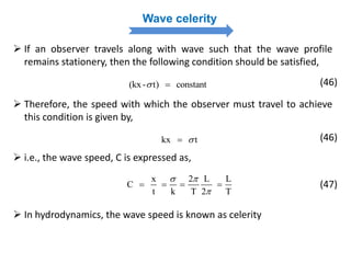 Wave celerity
 If an observer travels along with wave such that the wave profile
remains stationery, then the following condition should be satisfied,
(kx- t) constant  (46)
 Therefore, the speed with which the observer must travel to achieve
this condition is given by,
kx t (46)
 In hydrodynamics, the wave speed is known as celerity
x 2 L L
C
t k T 2 T
 

   
 i.e., the wave speed, C is expressed as,
(47)
 