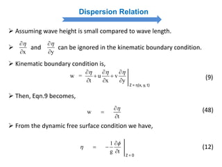 Dispersion Relation
 Assuming wave height is small compared to wave length.
 and can be ignored in the kinematic boundary condition.
 Kinematic boundary condition is,
x

 y


w = u v
t x y
    
 
  
Z = η(x, y, t)
(9)
 Then, Eqn.9 becomes,
w
t



(48)
1
g t



 

Z = 0
 From the dynamic free surface condition we have,
(12)
 