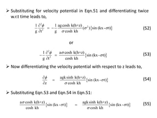  Substituting for velocity potential in Eqn.51 and differentiating twice
w.r.t time leads to,
 
2
2
2
1 1 agcosh k(h+z)
( ) sin (kx- t)
g t g cosh kh

 


 

(52)
or
 
2
2
1 a cosh k(h+z)
sin (kx- t)
g t cosh kh
 


 

(53)
 Now differentiating the velocity potential with respect to z leads to,
 
agksinh k(h+z)
sin (kx - t)
z cosh kh






(54)
 Substituting Eqn.53 and Eqn.54 in Eqn.51:
   
a cosh k(h+z) agksinh k(h+z)
sin (kx - t) sin (kx - t)
cosh kh cosh kh

 

 (55)
 